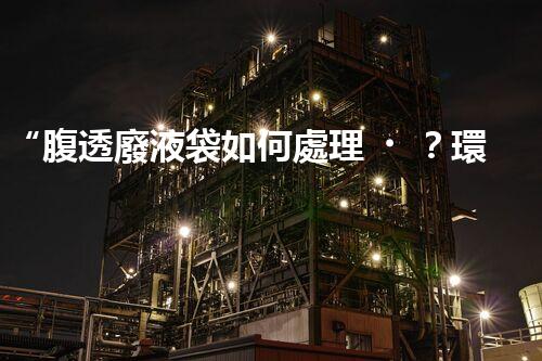 “腹透廢液袋如何處理？環(huán)保專家支招，綠色處置新篇章！”
